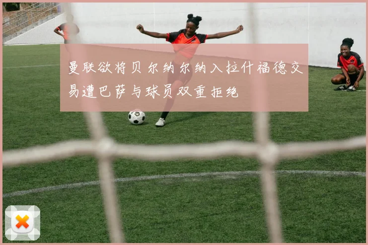 曼联欲将贝尔纳尔纳入拉什福德交易遭巴萨与球员双重拒绝