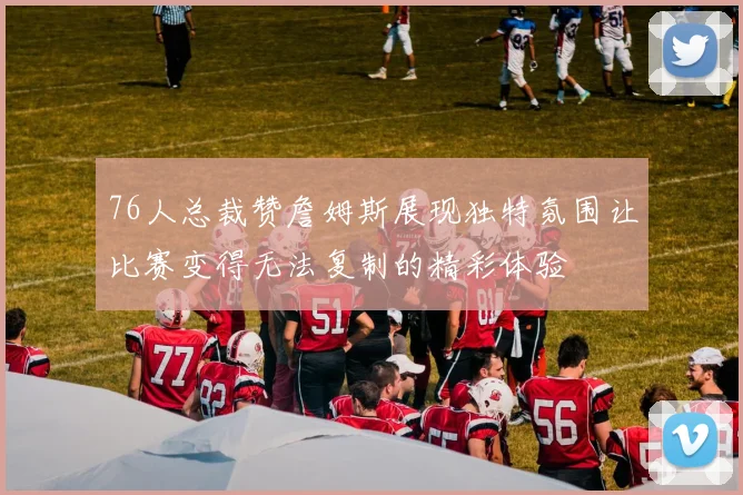 76人总裁赞詹姆斯展现独特氛围让比赛变得无法复制的精彩体验
