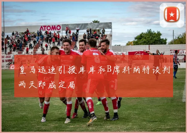 皇马迅速引援库库和B席科纳特谈判两天即成定局