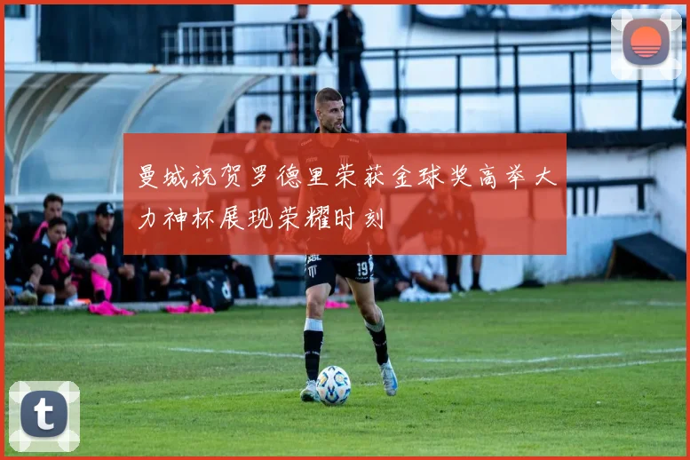曼城祝贺罗德里荣获金球奖高举大力神杯展现荣耀时刻