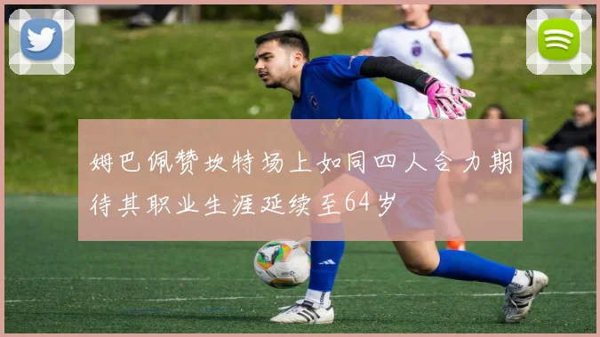 姆巴佩赞坎特场上如同四人合力期待其职业生涯延续至64岁