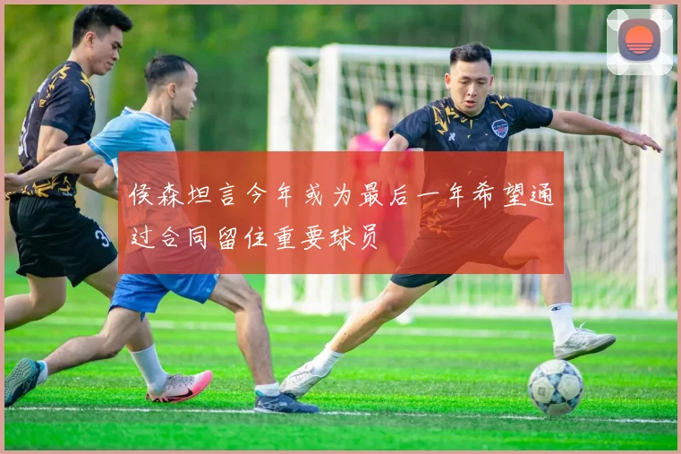 侯森坦言今年或为最后一年希望通过合同留住重要球员