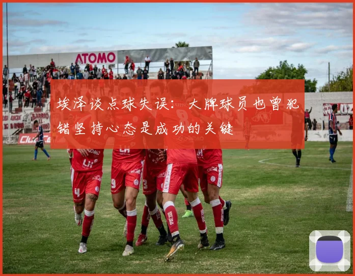 埃泽谈点球失误:大牌球员也曾犯错坚持心态是成功的关键