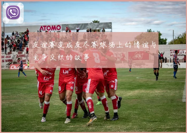 友谊赛变成友尽赛球场上的情谊与竞争交织的故事