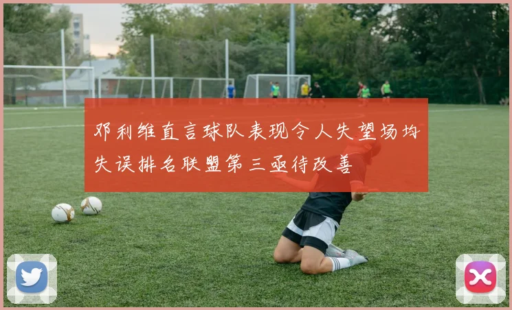 邓利维直言球队表现令人失望场均失误排名联盟第三亟待改善