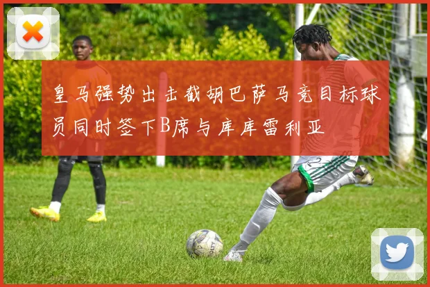 皇马强势出击截胡巴萨马竞目标球员同时签下B席与库库雷利亚