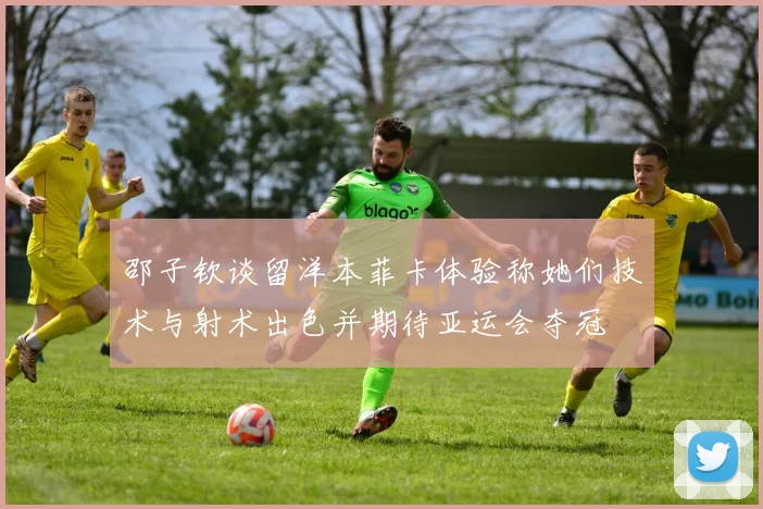 邵子钦谈留洋本菲卡体验称她们技术与射术出色并期待亚运会夺冠