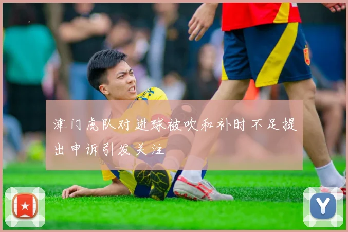 津门虎队对进球被吹和补时不足提出申诉引发关注
