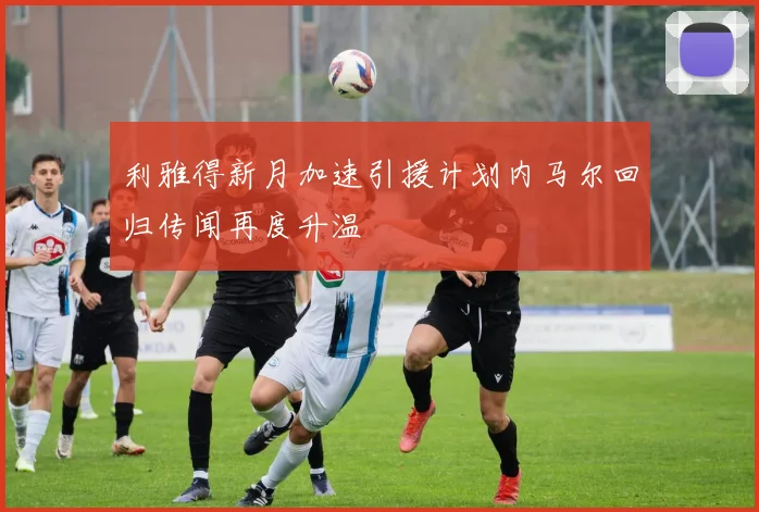 利雅得新月加速引援计划内马尔回归传闻再度升温