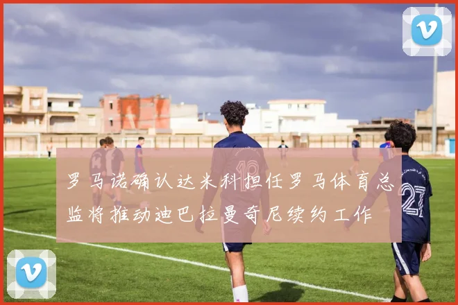 罗马诺确认达米科担任罗马体育总监将推动迪巴拉曼奇尼续约工作