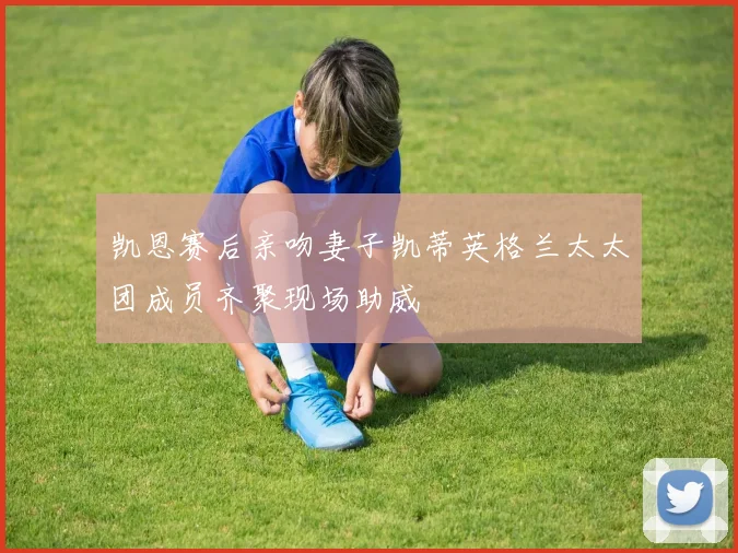 凯恩赛后亲吻妻子凯蒂英格兰太太团成员齐聚现场助威