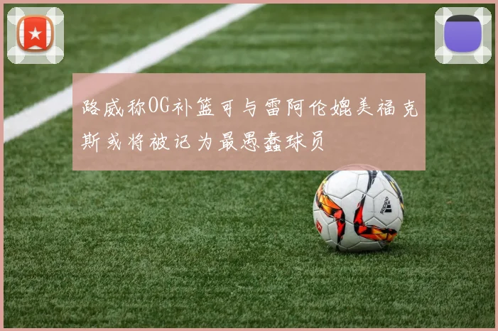 路威称OG补篮可与雷阿伦媲美福克斯或将被记为最愚蠢球员