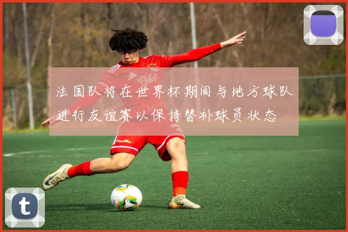 法国队将在世界杯期间与地方球队进行友谊赛以保持替补球员状态