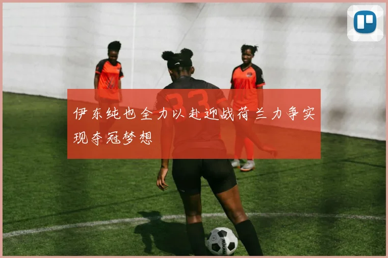 伊东纯也全力以赴迎战荷兰力争实现夺冠梦想