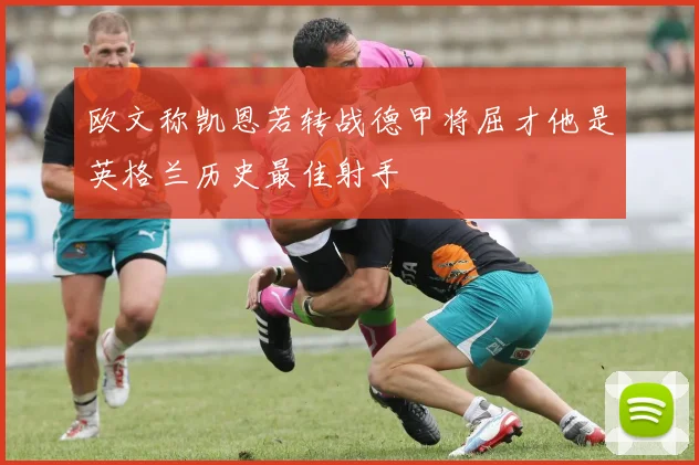 欧文称凯恩若转战德甲将屈才他是英格兰历史最佳射手