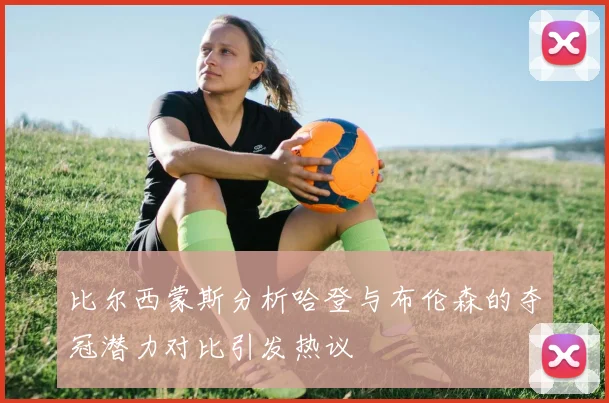 比尔西蒙斯分析哈登与布伦森的夺冠潜力对比引发热议