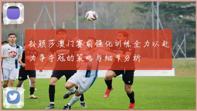 孙颖莎澳门赛前强化训练全力以赴力争夺冠的策略与细节分析
