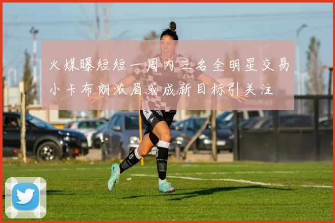 火媒曝短短一周内三名全明星交易小卡布朗浓眉或成新目标引关注