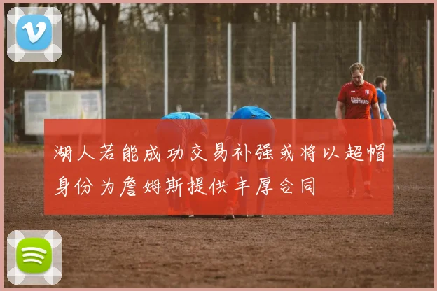 湖人若能成功交易补强或将以超帽身份为詹姆斯提供丰厚合同