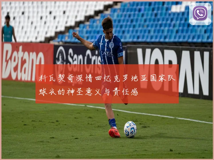 科瓦契奇深情回忆克罗地亚国家队球衣的神圣意义与责任感