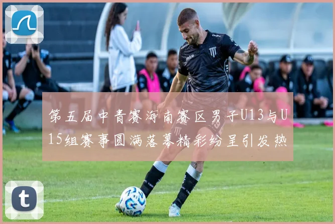 第五届中青赛海南赛区男子U13与U15组赛事圆满落幕精彩纷呈引发热烈反响