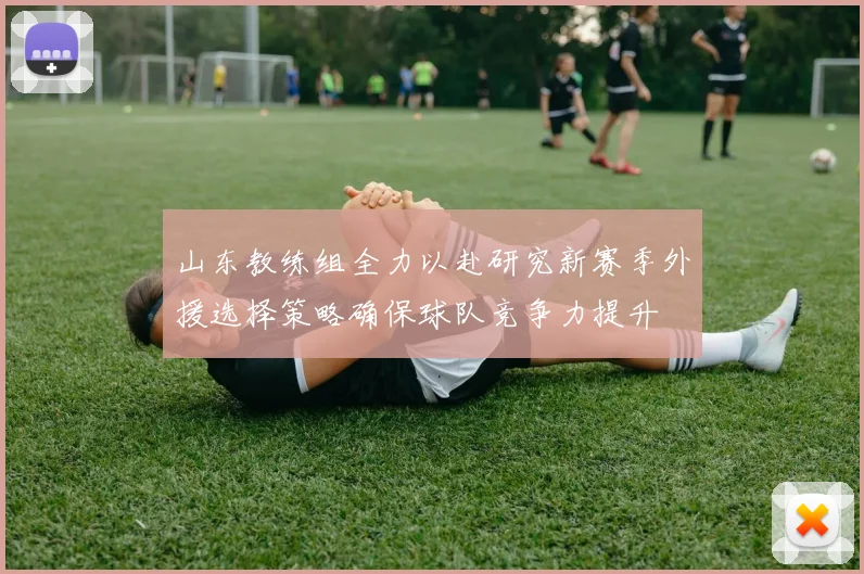 山东教练组全力以赴研究新赛季外援选择策略确保球队竞争力提升