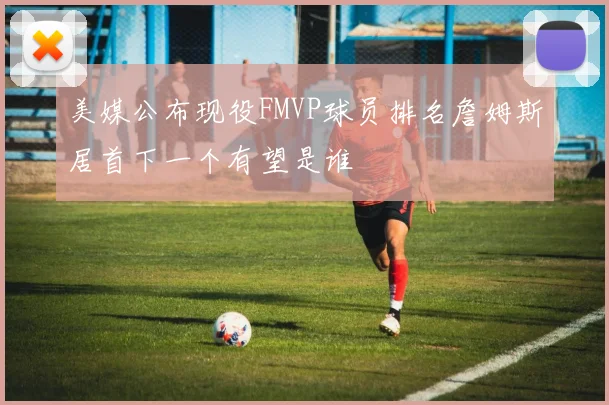 美媒公布现役FMVP球员排名詹姆斯居首下一个有望是谁