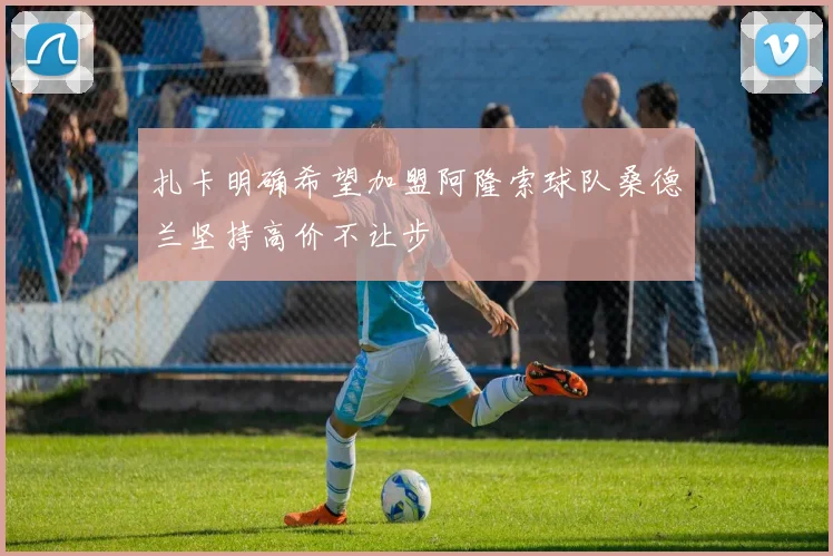 扎卡明确希望加盟阿隆索球队桑德兰坚持高价不让步