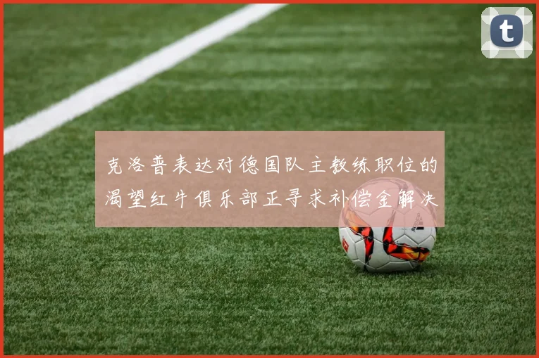 克洛普表达对德国队主教练职位的渴望红牛俱乐部正寻求补偿金解决方案